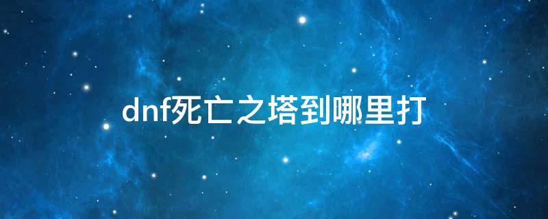 dnf死亡之塔到哪里打（地下城勇士死亡之塔在哪）