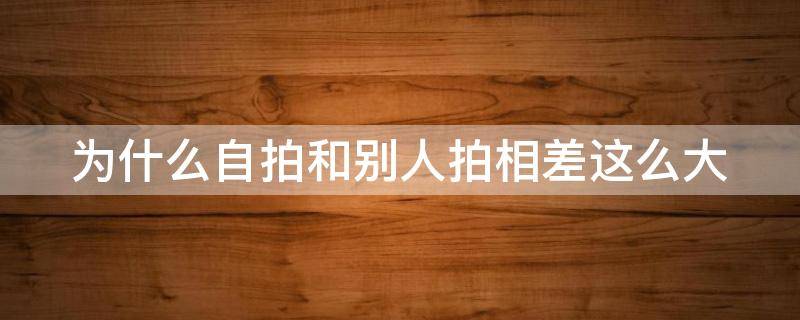 为什么自拍和别人拍相差这么大 为什么自拍和别人拍相差这么大呢