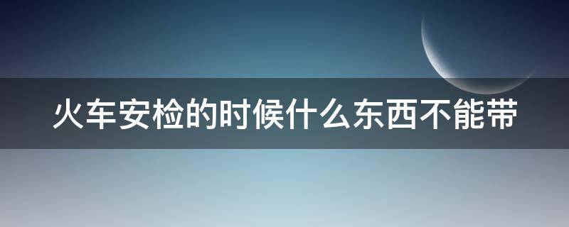 火车安检的时候什么东西不能带 火车安检的时候什么东西不能带化妆品