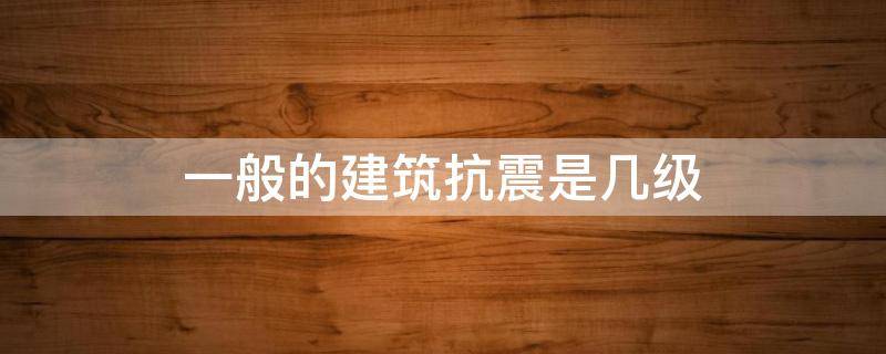 一般的建筑抗震是几级 一般建筑抗震有几级