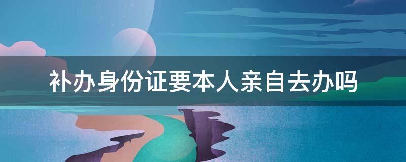 补办身份证要本人亲自去办吗 补办理身份证需要本人亲自去吗