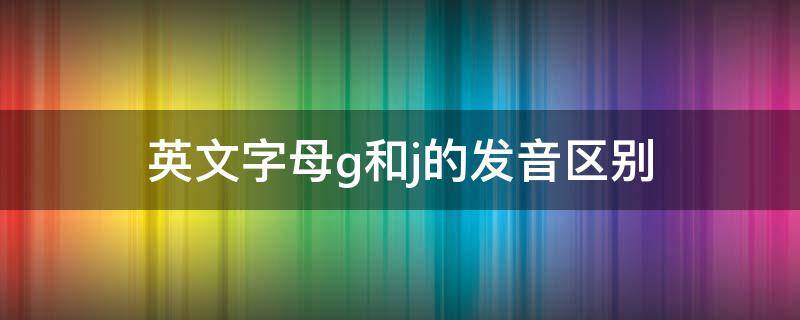 英文字母g和j的发音区别 英文中g和j的发音区别