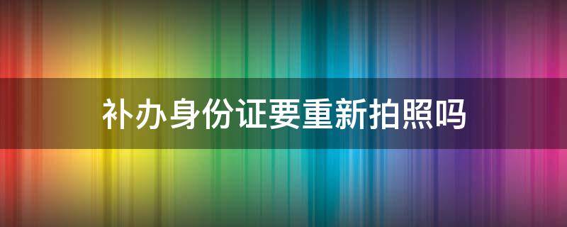 补办身份证要重新拍照吗 上海补办身份证要重新拍照吗