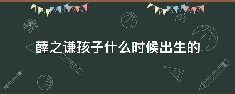 薛之谦孩子什么时候出生的 薛之谦的出生时间