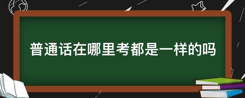 普通话在哪里考都是一样的吗（普通话水平测试在哪里考都一样吗?）