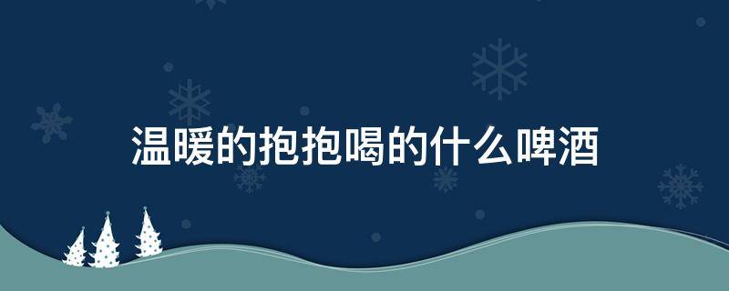 温暖的抱抱喝的什么啤酒（温暖的抱抱 什么啤酒）