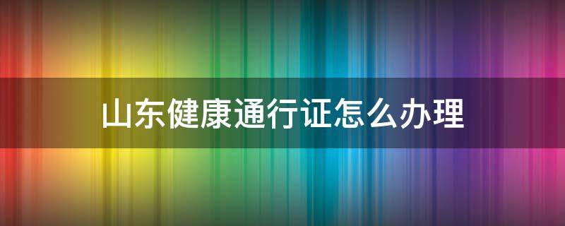 山东健康通行证怎么办理（山东省健康通行卡怎么办理）