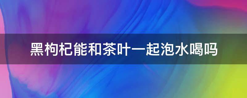 黑枸杞能和茶叶一起泡水喝吗（黑枸杞可以与茶叶一起泡水喝吗）