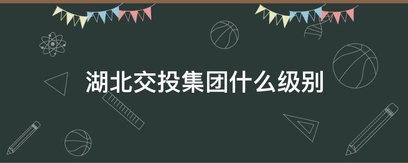 湖北交投集团什么级别 湖北交投集团总经理什么级别