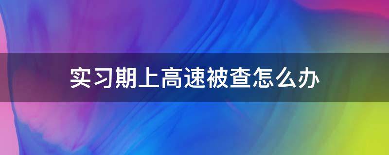 实习期上高速被查怎么办（实习期内上高速被查）