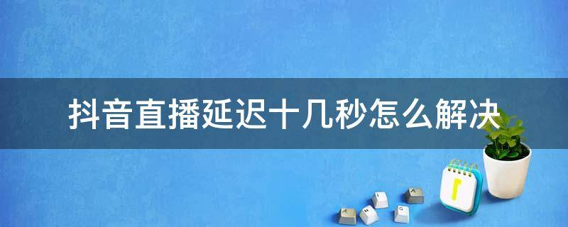 抖音直播延迟十几秒怎么解决（抖音直播说话延迟十几秒怎么解决）