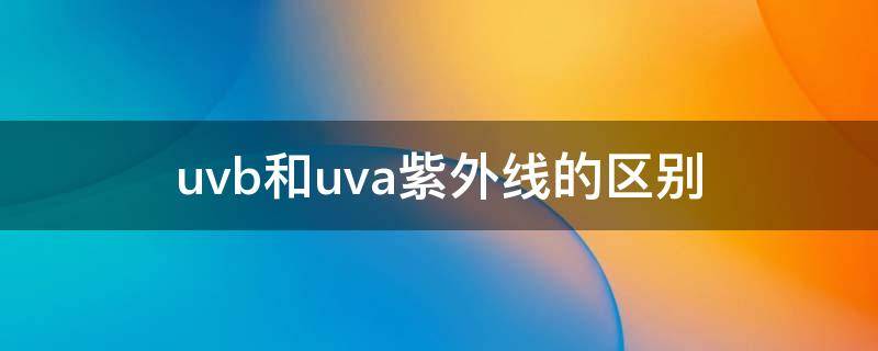 uvb和uva紫外线的区别（防紫外线是uva还是uvb）