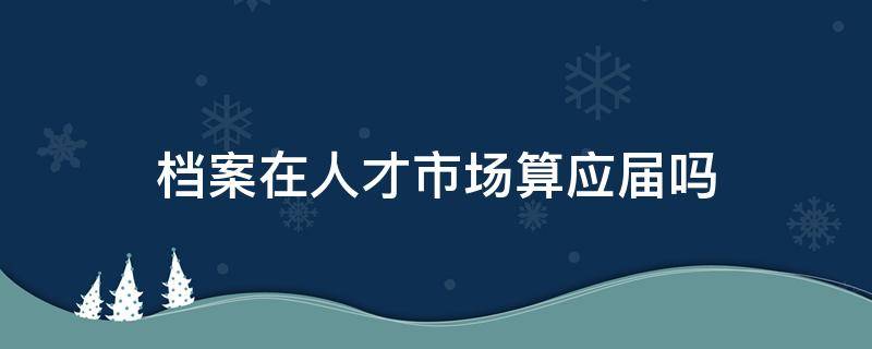 档案在人才市场算应届吗（应届生档案放在人才市场还算应届生吗）