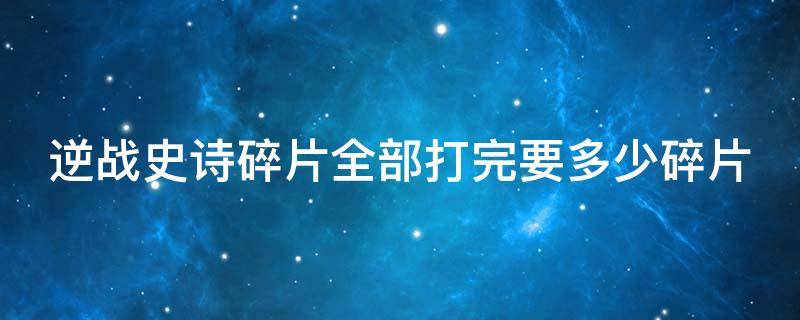 逆战史诗碎片全部打完要多少碎片（逆战史诗碎片打完一共要多少）