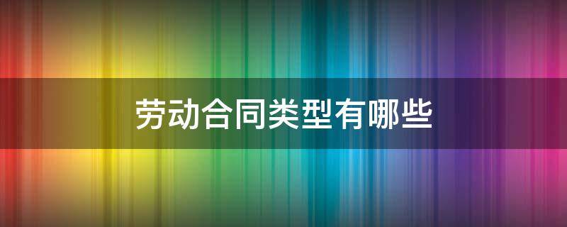 劳动合同类型有哪些 劳动合同类型有哪些?并解释说明