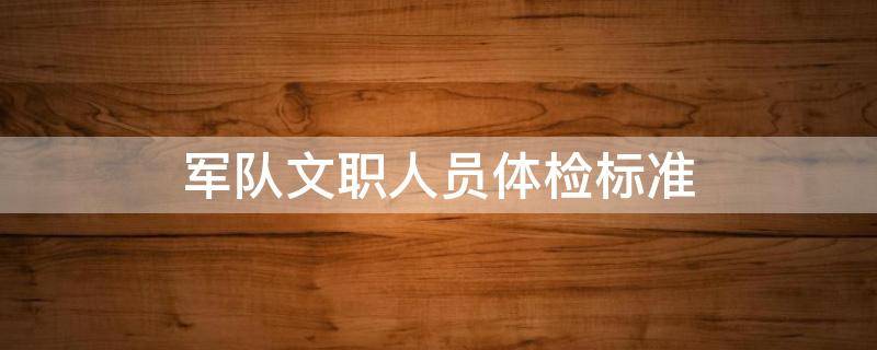 军队文职人员体检标准 2023年部队招文职人员体检标准