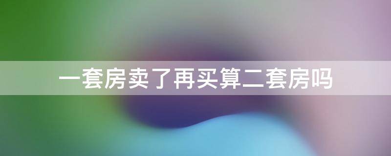 一套房卖了再买算二套房吗 本来有一套房卖了再买算二套房