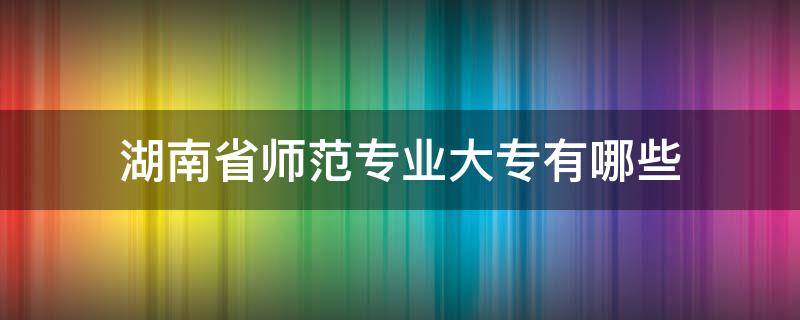 湖南省师范专业大专有哪些 湖南师范学院大专有哪些