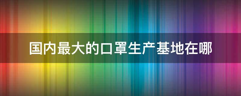 国内最大的口罩生产基地在哪（全国最大的口罩生产厂家在哪里）