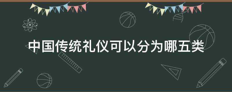 中国传统礼仪可以分为哪五类 中国古代礼仪可以分为哪两类?