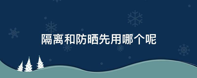 隔离和防晒先用哪个呢（防晒跟隔离先用哪个）