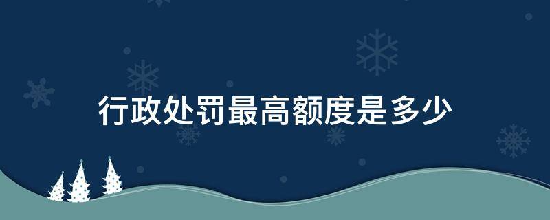 行政处罚最高额度是多少（行政罚款最高多少）