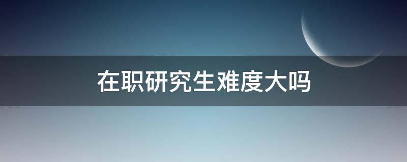 在职研究生难度大吗 在职研究生难不难?