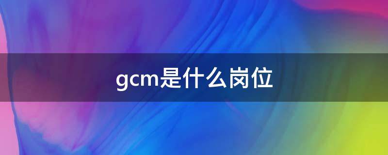 gcm是什么岗位 gcp是什么岗位