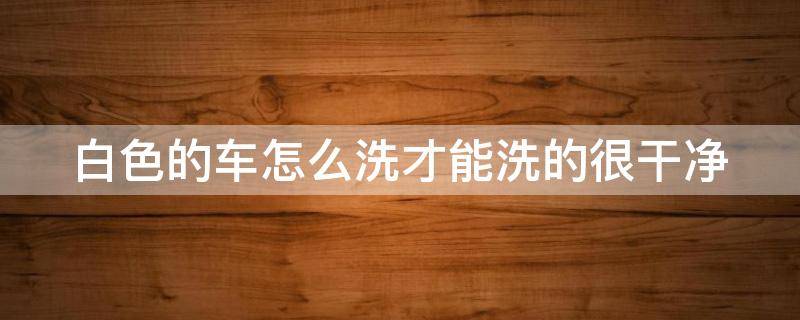 白色的车怎么洗才能洗的很干净 白色的车怎么洗才能洗的很干净视频