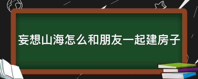 妄想山海怎么和朋友一起建房子（妄想山海怎么和好友一起建造家园）