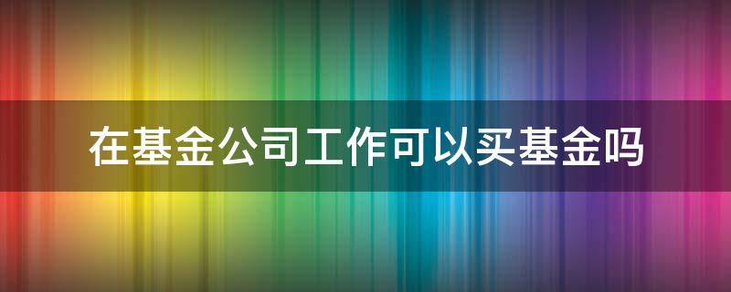 在基金公司工作可以买基金吗 基金公司员工可以买基金吗