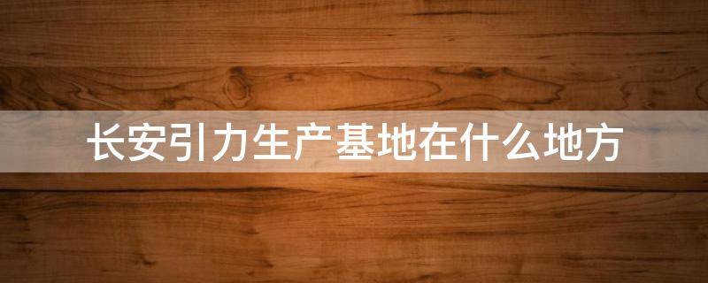 长安引力生产基地在什么地方 长安引力动力怎么样