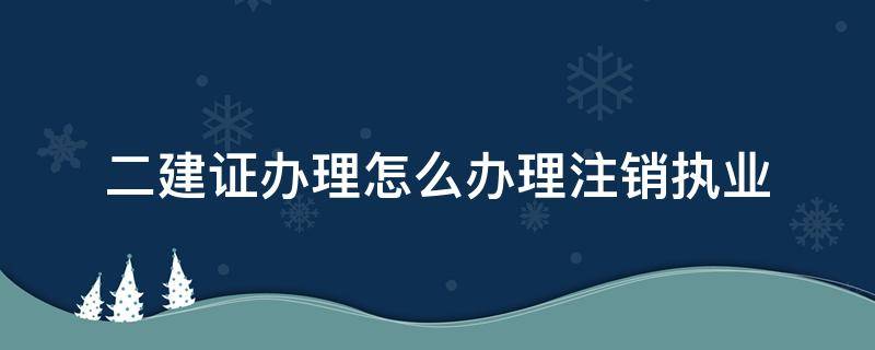 二建证办理怎么办理注销执业 如何注销二建执业资格证