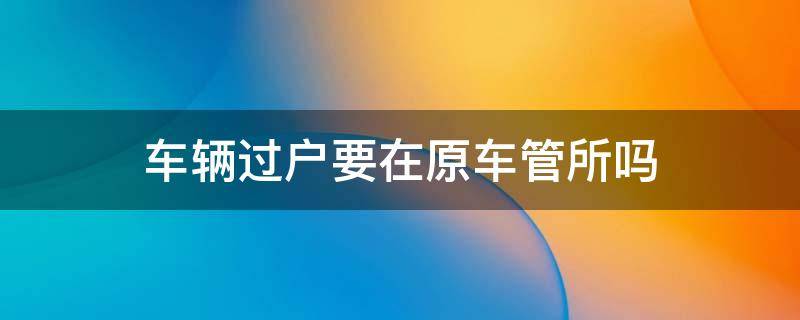 车辆过户要在原车管所吗 过户一定要去原车管所吗