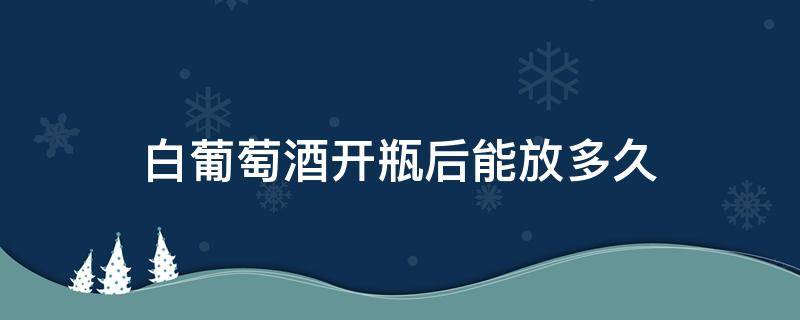 白葡萄酒开瓶后能放多久(白葡萄酒开瓶之后能放多久)