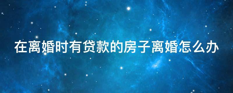 在离婚时有贷款的房子离婚怎么办(在离婚时有贷款的房子离婚怎么办理)