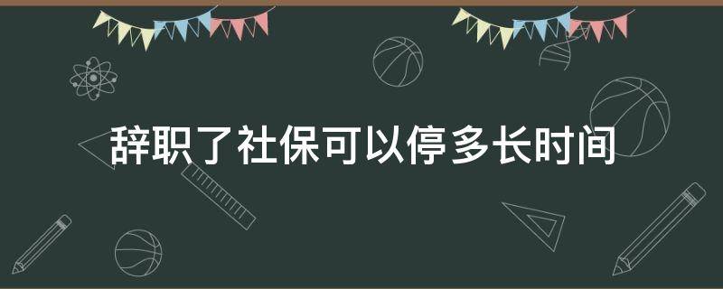 辞职了社保可以停多长时间(辞职社保多久能停掉)