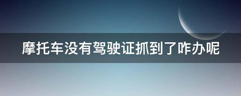 摩托车没有驾驶证抓到了咋办呢 摩托车没有驾驶证抓到了咋办呢怎么处理