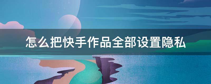 怎么把快手作品全部设置隐私 快手里的作品怎么设置隐私