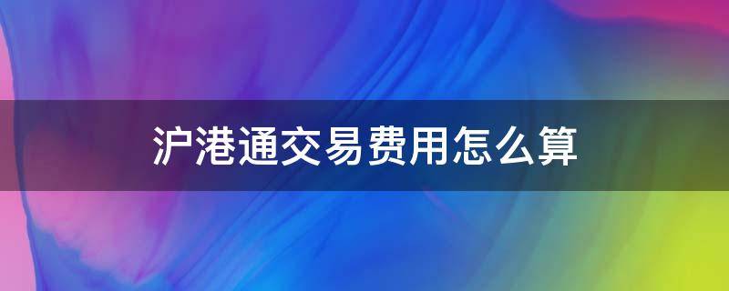 沪港通交易费用怎么算(沪港通交易费用计算)