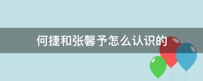 何捷和张馨予怎么认识的（何捷和张馨予是怎么认识的）