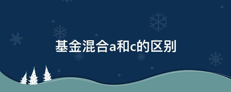 基金混合a和c的区别（基金中的混合a和c有啥区别）