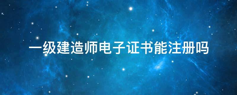 一级建造师电子证书能注册吗（一级建造师电子证书出来可以注册吗）