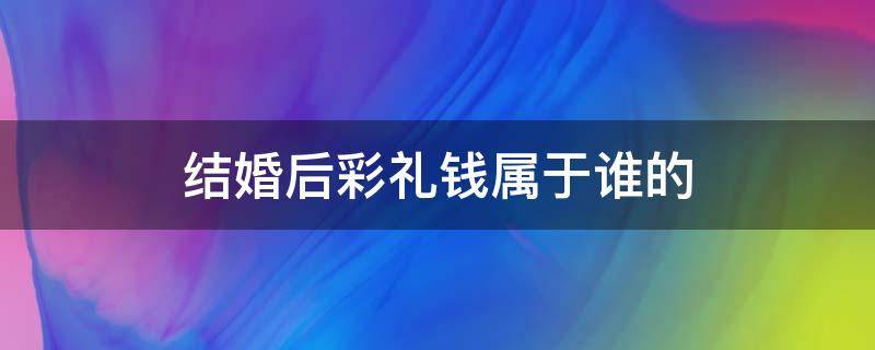 结婚后彩礼钱属于谁的（结婚了彩礼钱属于谁）