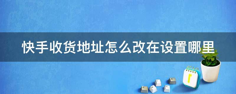 快手收货地址怎么改在设置哪里（快手收货地址怎么改在设置哪里找）