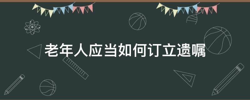 老年人应当如何订立遗嘱 老年人写遗嘱需要什么条件