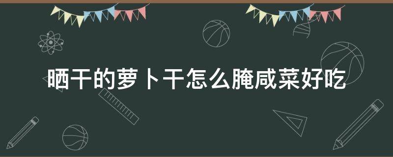 晒干的萝卜干怎么腌咸菜好吃 晒干的萝卜咸菜怎么做好吃