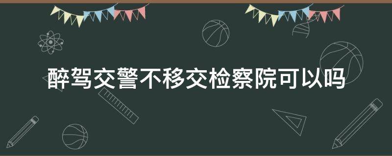 醉驾交警不移交检察院可以吗 醉驾公安不移交检察院会怎么样