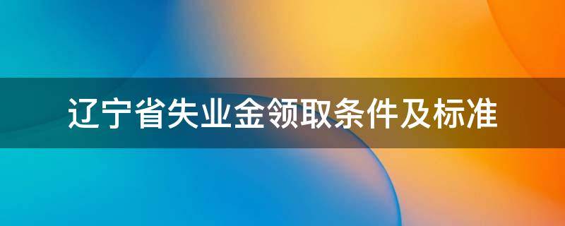 辽宁省失业金领取条件及标准（辽宁省失业保险金领取条件）