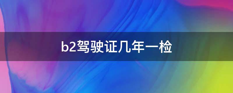 b2驾驶证几年一检 b2驾驶证几年一检几年一审